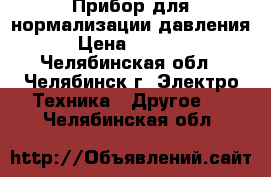 Прибор для нормализации давления  › Цена ­ 17 000 - Челябинская обл., Челябинск г. Электро-Техника » Другое   . Челябинская обл.